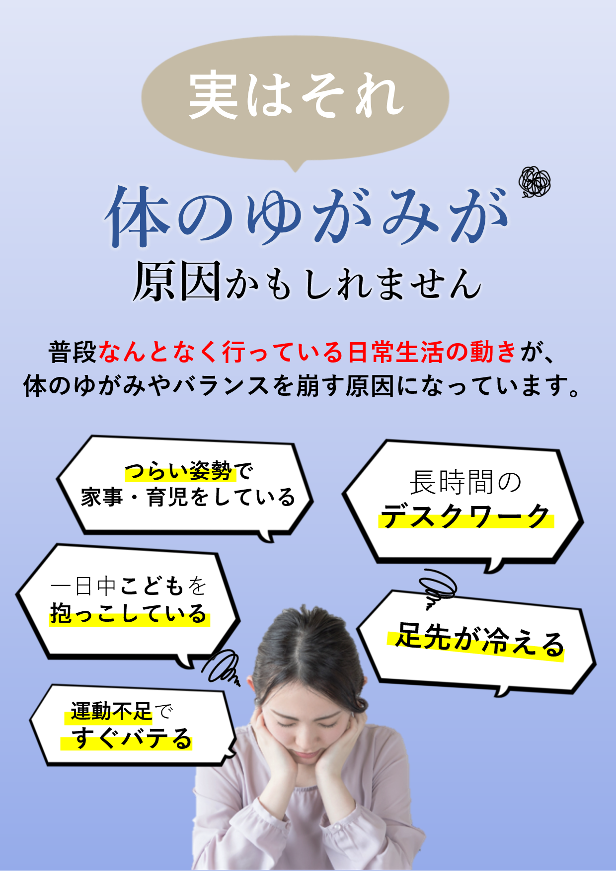 体のゆがみ,姿勢の崩れ,家事,育児,長時間デスクワーク,足先の冷え,運動不足,バランスの乱れ,慢性的疲労,骨盤のゆがみ,筋肉の使い方の偏り,女性特有の不調,自律神経の乱れ